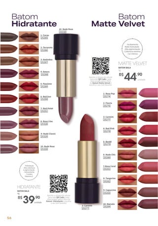 3- Carmim
25277
4- Red Pink
25278
5- Bordô
25279
10- Marsala
25284
6- Nude Chic
25280
9- Capuccino
25283
7-Rosa Coral
25281
8- Tangerine
25282
1- Rosa Pop
25274
2- Fúscia
25276
BATOM BALA
4g
unidade
R$
39,90
HIDRATANTE
BATOM BALA
3g
unidade
R$
44,90
MATTE VELVET
Batom
Matte Velvet
Batom
Hidratante
- Hidratação
- Alta cobertura
e pigmentação
- Antioxidante
- Contém
Vitamina E
10- Nude Rose
25330
10- Nude Rose
25330
1- Cacau
25285
2- Terracota
25286
3- Amêndoa
25287
4- Amora
25288
5- Passione
25289
9- Nude Classic
25329
7- Red Violet
25291
8- Rosa Lilac
25328
6- Red Sun
25290
- Acabamento
Matte Aveludado
- Alta pigmentação
- Cobertura extrema
- Cor intensa
Aponte a câmera do celular
para este QR Code e seja
direcionado para o filtro
do Batom Matte Velvet e
escolha o seu tom favorito!
Aponte a câmera do celular
para este QR Code e seja
direcionado para o filtro do
Batom Hidratante e escolha
o seu tom favorito!
unidade
3- Carmim
25277
56
 