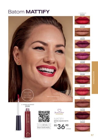 MAQUIAGEM
favoritos
favoritos
favoritos
MATTIFY
BATOM LÍQUIDO MATTE
7ml
unidade
R$
36,90
- Acabamento
matte
- Toque seco
- Alta cobertura
7- ROSA INTENSO
25107
10 -NUDE
25111
1- VERMELHO
25101
8- MARROM
25108
4- ROXO
25104
9- VINHO
25109
3- UVA
25103
6- VERMELHO BORDÔ
25106
6- VERMELHO BORDÔ
25106
2- CHAMPAGNE
25102
5- FÚCSIA
25105
Batom MATTIFY
Modelousa:
PrimerFacialLightSkin
BaseHyaluronic-corclaro2
PóCompactoVelvet-corclaro2
BlushRosePerolado
BatomLíquidoMattify–corVermelhoBordô
MáscaradeCíliosVolumax
CanetaDelineadoraPreta
LapiseiraRetrátilparaSobrancelha
Aponte a câmera do celular
para este QR Code e seja
direcionado para o filtro do
Batom Líquido Mattify e
escolha o seu tom favorito!
57
 