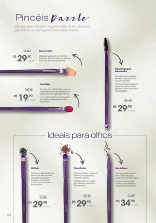 PincéisDazzle
Ideais para olhos
25186
R$
29,90
unidade
25189
R$
34,90
unidade
25188
R$
29,90
unidade
25187
R$
29,90
unidade
25124
R$
19,90
unidade
25122
R$
29,90
unidade
Paracorretivo
Idealparaaplicaçãoemolheiras,
manchas,abasdonariz,emvoltada
bocaenoarcodasobrancelha.
PincelDuplopara
Sobrancelha
Formatoescova:ajudaa
pentearealinharosfios
dassobrancelhas.
Ladochanfrado:idealpara
preenchersobrancelhas,
delinearalinhadoscíliose
alinhad’água.
Paralábios
Garanteumadistribuiçãocorretae
completadoproduto,deixandoos
lábioscomumaaplicaçãoincrível.
Comcerdassintéticasefirmespara
ummelhoracabamentoeefeito
duradouro.
Paradelinear
Idealparacontornodos
olhos,linhadoscílios,
sobrancelhasedelineados.
Proporcionaumefeito
bonitoepraticidadena
aplicaçãodosprodutos.
Paraesfumar
Idealparaaplicareesfumar
sombrasnaspálpebras,
côncavoecantos.
Tambémpodeserusado
paraesfumarcorretivose
iluminadores.
Multiuso
Podeserusadodediversas
formasnosolhoserosto:
paraaplicarprodutos
líquidos,cremososou
empó,comosombrase
iluminadores.
São itens essenciais que não podem faltar no seu nécessaire
para criar uma maquiagem incrível e deslumbrante.
58
 