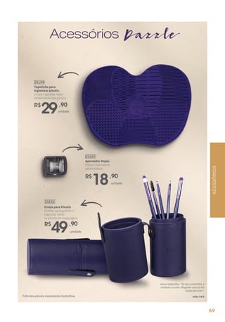 Acessórios Dazzle
Apontador Duplo
Possui reservatório
para resíduos.
R$
18,90
25193
unidade
ACESSÓRIOS
Foto dos pincéis meramente ilustrativa.
Estojo para Pincéis
Perfeito para guardar e
organizar todos
os pincéis de maquiagem.
25192
R$
49,90
unidade
Tapetinho para
higienizar pincéis.
Limpa e garante maior
durabilidade dos pincéis.
25194
R$
29,90
unidade
59
Jesus respondeu: “Eu sou o caminho, a
verdade e a vida. Ninguém vem ao Pai
senão por mim“.
João 14:6
59
 