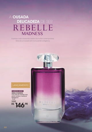 60
A OUSADA
DELICADEZA DE SER
Expressa o lado irreverente e exótico da mulher contemporânea.
Dona de si, é ousada sem nunca perder a elegância.
REBELLE MADNESS
Com notas de orquídea roxa,
jasmin sambac e vanilla de
Madagascar.
75 ml
R$
1
46,90
10208
FLORIENTAL WOODY
 