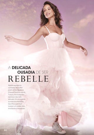 Rebelle expressa os
contrastes da mulher
jovem contemporânea.
O buquê floral de rosa da
Turquia, lírio e orquídea
expressa o seu lado
delicado. Em um instante
as notas de amêndoas,
baunilha e patchouli
revelam um caráter mais
envolvente e inesperado.
A DELICADA
OUSADIA DE SER
62
 