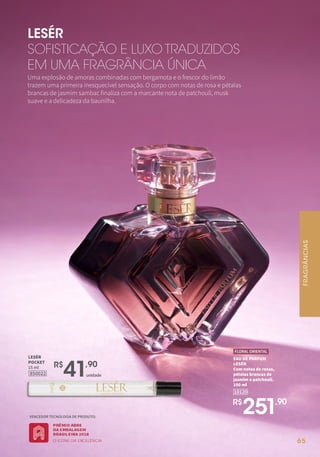 65
Uma explosão de amoras combinadas com bergamota e o frescor do limão
trazem uma primeira inesquecível sensação. O corpo com notas de rosa e pétalas
brancas de jasmim sambac finaliza com a marcante nota de patchouli, musk
suave e a delicadeza da baunilha.
LESÉR
SOFISTICAÇÃO E LUXO TRADUZIDOS
EM UMA FRAGRÂNCIA ÚNICA
R$
251,90
EAU DE PARFUM
LESÉR
Com notas de rosas,
pétalas brancas de
jasmim e patchouli.
100 ml
10120
FLORAL ORIENTAL
VENCEDOR TECNOLOGIA DE PRODUTO:
850022
LESÉR
POCKET
15 ml
unidade
R$
41,90
FRAGRÂNCIAS
 