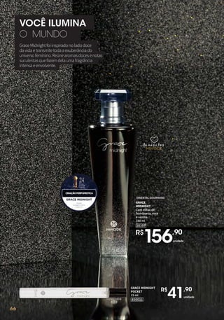 66
10107
GRACE
MIDNIGHT
Com notas de
framboesa, rosa
e vanilla.
100 ml
ORIENTAL GOURMAND
R$
156,90
unidade
GraceMidnightfoiinspiradonoladodoce
davidaetransmitetodaaexuberânciado
universofeminino.Reúnearomasdocesenotas
suculentasquefazemdelaumafragrância
intensaeenvolvente.
VOCÊ ILUMINA
O MUNDO
favoritos
favoritos
favoritos
66
GRACE MIDNIGHT
POCKET
15 ml
850011
unidade
R$
41,90
 