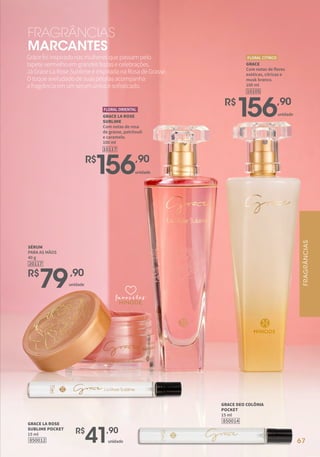 67
GRACE
Com notas de flores
exóticas, cítricas e
musk branco.
100 ml
10105
FLORAL CÍTRICO
R$
156,90
unidade
R$
156,90
GRACE LA ROSE
SUBLIME
Com notas de rosa
de grasse, patchouli
e caramelo.
100 ml
10117
FLORAL ORIENTAL
R$
79,90
SÉRUM
PARA AS MÃOS
40 g
20117
Gracefoiinspiradonasmulheresquepassampelo
tapetevermelhoemgrandesfestasecelebrações.
JáGraceLaRoseSublimeéinspiradanaRosadeGrasse.
Otoqueaveludadodesuaspétalasacompanha
afragrânciaemumsérumúnicoesofisticado.
FRAGRÂNCIAS
MARCANTES
favoritos
favoritos
favoritos
67
850012
GRACE LA ROSE
SUBLIME POCKET
15 ml
850014
GRACE DEO COLÔNIA
POCKET
15 ml
unidade
R$
41,90
unidade
unidade
FRAGRÂNCIAS
 