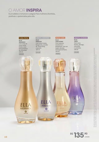 ELLA
RADIANCE
Com notas de
maçã verde,
frésia e uma
forte presença
de chocolate.
100 ml
FLORAL FRUTAL
10153
ELLA
JUICY
Com notas
frutais, pêssego,
chocolate
e caramelo.
100 ml
10145
ORIENTAL GOURMAND
10159
ELLA
PÉROLAS
Com notas frutais,
bergamota, acordes
de Ylang-Ylang
e jasmim.
100 ml
ORIENTAL AMADEIRADO
45001
ELLA
LOVE STORY
Com notas de
mandarina e
bergamota, com um
toque vibrante
de buquê de flores.
100 ml
FRUTAL FLORAL
R$
135,90
unidade
ELLAcelebraoromanceeaalegria!Paramulheresdivertidas,
positivase apaixonadaspelavida.
O AMOR INSPIRA
Devido
ao
formato
e
variação
na
massa
do
vidro,
informamos
que
em
alguns
casos
podem
ocorrer
oscilações
na
percepção
da
quantidade
do
produto.
Porém,
a
Hinode
garante
a
volumetria
nas
embalagens
totalizando
os
mesmos
100
ml
em
todos
os
frascos
de
ELLA.
68
 