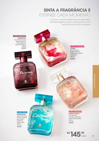 69
R$
145,90
unidade
ETERNA NUIT
Com notas de rosas
negras, jasmim e
envelopado por
frutas vermelhas.
100 ml
10129
FLORAL AMADEIRADO
ETERNA
Com notas de
jardim de flores
sofisticadas, jasmim
e orquídea.
100 ml
10100
ORIENTAL AMADEIRADO
ETERNA CRYSTAL
Com notas de
orquídea, chocolate,
rosas e musk branco.
100 ml
FLORAL AMADEIRADO
10109
ETERNA BLUE
Saída com frutas
frescas aquosas,
pera, flores
modernas,
frésia e lírio.
100 ml
FLORAL CÍTRICO
10103
O charme e a personalidade feminina eternizados.
Delicadas fragrâncias para a mulher que deixa uma
presença marcante por onde passa.
SINTA A FRAGRÂNCIA E
ETERNIZE CADA MOMENTO
FRAGRÂNCIAS
 
