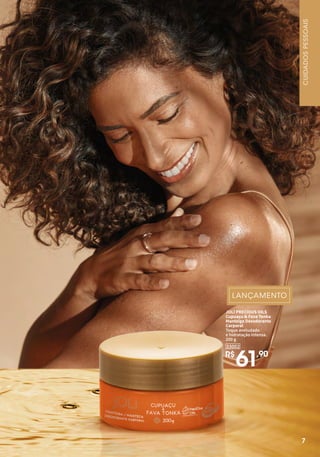 7
7
JOLI PRECIOUS OILS
Cupuaçu & Fava Tonka
Manteiga Desodorante
Corporal
Toque aveludado
e hidratação intensa.
200 g
R$
61,90
33002
CUIDADOS
PESSOAIS
 