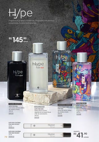 Fragrâncias jovens e modernas. Inspiradas em pessoas
conectadas, livres e contagiantes.
H/PE STREET ART
FOR HIM
Notas de sálvia, folhas
de violeta e musk.
100 ml
AMADEIRADO MARINHO
10199
H/PE STREET ART
FOR HER
Notas de flor de cassis,
magnólia e âmbar.
100 ml
FLORAL FRUTAL
10198
H/PE FOR HIM
Com notas cítricas, folhas
de violeta e frésia.
100 ml
FOUGÈRE AROMÁTICO
10122
H/PE FOR HER
Saída cítrica e frutal,
seguida de um buquê floral
e flor de amendoeira.
100 ml
10123
FLORAL CÍTRICO
850016
H/PE DEO COLÔNIA
FOR HIM POCKET
15 ml
850015
H/PE DEO COLÔNIA
FOR HER POCKET
15 ml
unidade
R$
41,90
R$
145,90
unidade
POCKETS
70
 