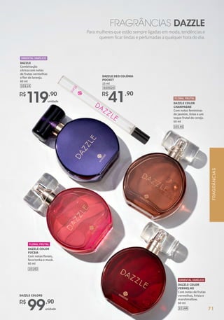 FRAGRÂNCIAS DAZZLE
Para mulheres que estão sempre ligadas em moda, tendências e
querem ficar lindas e perfumadas a qualquer hora do dia.
DAZZLE COLOR
CHAMPAGNE
Com notas femininas
de jasmim, lírios e um
toque frutal de cereja.
60 ml
10146
FLORAL FRUTAL
DAZZLE COLOR
VERMELHO
Com notas de frutas
vermelhas, frésia e
marshmallow.
60 ml
ORIENTAL VANÍLICO
10144
DAZZLE COLOR
FÚCSIA
Com notas florais,
fava tonka e musk.
60 ml
10143
FLORAL FRUTAL
850020
DAZZLE DEO COLÔNIA
POCKET
15 ml
R$
41,90
DAZZLE
Combinação
cítrica com notas
de frutas vermelhas
e flor de laranja.
60 ml
10114
ORIENTAL VANÍLICO
R$
119,90
unidade
R$
99,90
unidade
DAZZLE COLORS
71
FRAGRÂNCIAS
 