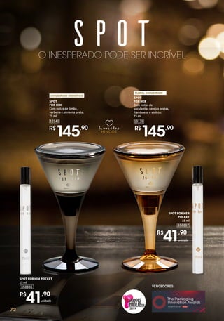 72
SPOT
FOR HIM
Com notas de limão,
verbena e pimenta preta.
75 ml
10140
R$
145,90
AMADEIRADO AROMÁTICO
O INESPERADO PODE SER INCRÍVEL
favoritos
favoritos
favoritos
VENCEDORES:
2019
72
SPOT FOR HER
POCKET
15 ml
850007
unidade
R$
41,90
unidade
850006
SPOT FOR HIM POCKET
15 ml
R$
41,90
SPOT
FOR HER
Com notas de
suculentas cerejas pretas,
framboesa e violeta.
75 ml
FLORAL AMADEIRADO
10139
R$
145,90
 