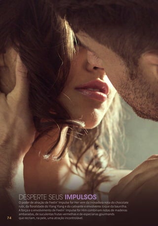 74
O poder de atração de Feelin’ Impulse for Her vem da inovadora nota do chocolate
rubi, da floralidade do Ylang Ylang e do cativante e envolvente toque da baunilha.
A força e o envolvimento de Feelin’ Impulse for Him combinam notas de madeiras
ambaradas, de suculentas frutas vermelhas e de especiarias gourmands
que recriam, na pele, uma atração incontrolável.
DESPERTE SEUS IMPULSOS
 