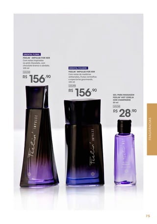 75
FEELIN` IMPULSE FOR HER
Com notas inspiradas
no pink chocolate, com
chocolate branco e sândalo.
100 ml
ORIENTAL FLORAL
R$
156,90
10150
R$
156,90
10149
FEELIN`IMPULSE FOR HIM
Com notas de madeiras
ambaradas, frutas vermelhas
e especiarias gourmands.
100 ml
ORIENTAL FOUGÈRE
GEL PARA MASSAGEM
FEELIN' HOT CEREJA
COM CHAMPANHE
60 ml
10156
R$
28,90
FRAGRÂNCIAS
 