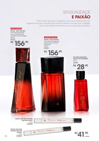 76
10115
R$
156,90
FEELIN` SEXY FOR HER
Com notas de pimenta
rosa, suculentas frutas
vermelhas e lírio selvagem.
100 ml
CHIPRE MODERNO
FEELIN` SEXY FOR HIM
Com notas de bergamota,
pimenta preta e bambu
tonificante.
100 ml
10116
AMADEIRADO FRESCO
R$
156,90
10155
GEL PARA MASSAGEM
FEELIN' HOT MORANGO
60 ml
R$
28,90
SENSUALIDADE
E PAIXÃO
Feelin’ Sexy é sedução e magnetismo que se complementam em
fragrâncias quentes extraídas das notas de madeira, musk sensual e algodão
doce. A intimidade envolvente que revela grandes sensações.
850008
FEELIN' SEXY DEO COLÔNIA
FOR HIM POCKET
15 ml
850009
FEELIN' SEXY DEO
COLÔNIA FOR HER
POCKET
15 ml
unidade
R$
41,90
 