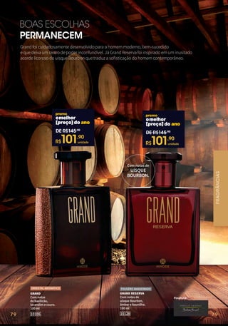 79
BOAS ESCOLHAS
PERMANECEM
Finalista:
GRAND RESERVA
Com notas de
uísque Bourbon,
âmbar e baunilha.
100 ml
10128
FOUGÈRE AMADEIRADO
Com notas de
UÍSQUE
BOURBON.
Grand foi cuidadosamente desenvolvido para o homem moderno, bem-sucedido
e que deixa um rastro de poder inconfundível. Já Grand Reserva foi inspirado em um inusitado
acorde licoroso do uísque Bourbon que traduz a sofisticação do homem contemporâneo.
GRAND
Com notas
de basilicão,
lavandim e couro.
100 ml
10106
ORIENTAL AROMÁTICO
omelhor
[preço]do ano
DE R$145,90
R$
101,90
unidade
omelhor
[preço]do ano
DE R$145,90
R$
101,90
unidade
FRAGRÂNCIAS
79
 