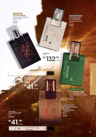 81
LATTITUDE ORIGINI
Com notas de limão,
menta e pimenta preta.
100 ml
AMADEIRADO ORIENTAL
10152
R$
1
32,90
unidade
LATTITUDE
100 ml
LATTITUDE STAMINA
Com notas de mandarina,
vetiver e âmbar.
100 ml
FOUGÈRE ÂMBAR
10142
LATTITUDE ADVENTURE
Com notas de bergamota,
maçã verde, sândalo e vetiver.
100 ml
ORIENTAL AROMÁTICO
10157
LATTITUDE EXPEDITION
Com notas de
mandarina, lavanda
e patchouli.
100 ml
45030
AMADEIRADO ÂMBAR
850004
LATTITUDE
EXPEDITION POCKET
15 ml
850005
LATTITUDE
STAMINA POCKET
15 ml
unidade
R$
41,90
unidade
R$
41,90
FRAGRÂNCIAS
 