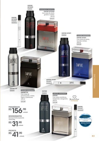 83
83
EMPIRE
Com notas aromáticas,
manjericão e bergamota.
100 ml
10134
ORIENTAL AMADEIRADO
EMPIRE
INTENSE
50005
EMPIRE
INTENSE
POCKET
850002
EMPIRE
POCKET
850000
EMPIRE SPORT
POCKET
850003
EMPIRE
50002
EMPIRE INTENSE
Com notas de elemi,
gerânio e violeta.
100 ml
10137
AMADEIRADO AROMÁTICO
10135
EMPIRE SPORT
Com notas de menta,
lavanda e âmbar.
100 ml
FOUGÈRE AMADEIRADO
favoritos
favoritos
favoritos
EMPIRE SPORT
50006
EMPIRE VIP
50004
10136
EMPIRE VIP
Com notas de
pimenta preta, violeta
negra e cashmeram.
100 ml
FOUGÈRE AMADEIRADO
FRAGRÂNCIAS
R$
156,90
unidade
DESODORANTES
Aerossol Antitranspirante
150ml/90g
R$
31,90
unidade
R$
41,90
unidade
POCKETS
FRAGRÂNCIAS
 