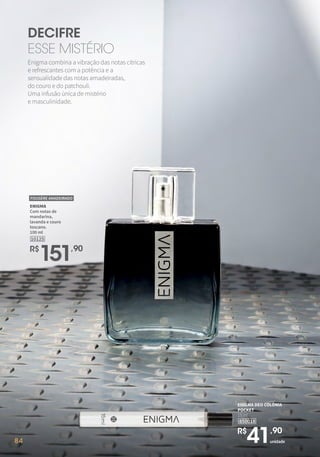 84
DECIFRE
ESSE MISTÉRIO
Enigma combina a vibração das notas cítricas
e refrescantes com a potência e a
sensualidade das notas amadeiradas,
do couro e do patchouli.
Uma infusão única de mistério
e masculinidade.
R$
151,90
10125
ENIGMA
Com notas de
mandarina,
lavanda e couro
toscano.
100 ml
FOUGÈRE AMADEIRADO
84 unidade
R$
41,90
850018
ENIGMA DEO COLÔNIA
POCKET
15 ml
 