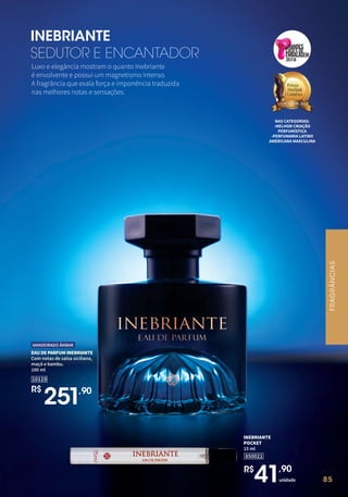 85
Luxo e elegância mostram o quanto Inebriante
é envolvente e possui um magnetismo intenso.
A fragrância que exala força e imponência traduzida
nas melhores notas e sensações.
INEBRIANTE
SEDUTOR E ENCANTADOR
NAS CATEGORIAS:
-MELHOR CRIAÇÃO
PERFUMÍSTICA
-PERFUMARIA LATINO
AMERICANA MASCULINA
2018
EAU DE PARFUM INEBRIANTE
Com notas de salsa siciliana,
maçã e bambu.
100 ml
10119
R$
251,90
AMADEIRADO ÂMBAR
85
850021
INEBRIANTE
POCKET
15 ml
unidade
R$
41,90
FRAGRÂNCIAS
 