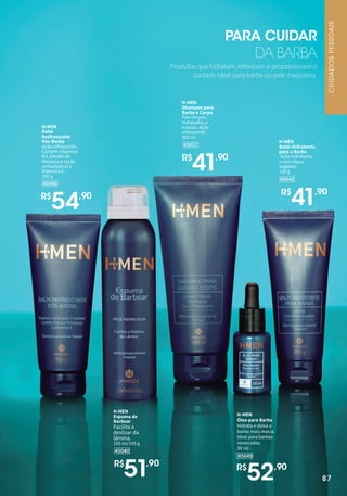 87
45046
H-MEN
Balm
Resfrescante
Pós-Barba
Ação refrescante.
Contém Vitamina
B3, Extrato de
Melaleuca (ação
antisséptica) e
Vitamina E.
100 g
R$
54,90
45040
H-MEN
Espuma de
Barbear
Facilita o
deslizar da
lâmina.
150 ml/145 g
R$
51,90
45049
H-MEN
Óleo para Barba
Hidrata e deixa a
barba mais macia.
Ideal para barbas
ressecadas.
30 ml
R$
52,90
45037
H-MEN
Shampoo para
Barba e Corpo
Fios limpos,
hidratados e
macios. Ação
refrescante.
200 ml
R$
41,90
45042
H-MEN
Balm Hidratante
para a Barba
Ação hidratante
e com óleos
vegetais.
100 g
R$
41,90
Produtos que hidratam, refrescam e proporcionam o
cuidado ideal para barba ou pele masculina.
PARA CUIDAR
DA BARBA
87
CUIDADOS
PESSOAIS
 