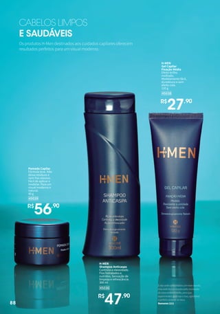 88
45036
H-MEN
Shampoo Anticaspa
Controla a oleosidade.
Fios hidratados e
nutridos. Sensação de
limpeza e refrescância.
300 ml
R$
47,90
45039
Pomada Capilar
Fórmula leve. Não
deixa resíduos e
nem fios oleosos.
Fácil de aplicar e
modelar. Para um
visual moderno e
natural.
40 g
R$
56,90
45038
H-MEN
Gel Capilar
Fixação Média
Efeito brilho
molhado.
Modelamento fácil,
duradouro e sem
efeito cola.
120 g
R$
27,90
Os produtos H-Men destinados aos cuidados capilares oferecem
resultados perfeitos para um visual moderno.
CABELOS LIMPOS
E SAUDÁVEIS
88
Enãosedeconformadoscomestemundo,
massedetransformadospelarenovação
dovossoentendimento,paraque
experimenteisqualsejaaboa,agradável
eperfeitavontadedeDeus.
Romanos12:2
 
