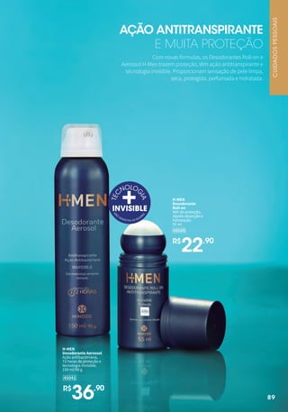 89
45045
H-MEN
Desodorante
Roll-on
48h de proteção,
rápida absorção e
hidratação.
55 ml
R$
22,90
Com novas fórmulas, os Desodorantes Roll-on e
Aerossol H-Men trazem proteção, têm ação antitranspirante e
tecnologia invisible. Proporcionam sensação de pele limpa,
seca, protegida, perfumada e hidratada.
AÇÃO ANTITRANSPIRANTE
E MUITA PROTEÇÃO
45041
H-MEN
Desodorante Aerossol
Ação antibacteriana,
72 horas de proteção e
tecnologia invisible.
150 ml/90 g
R$
36,90
89
CUIDADOS
PESSOAIS
 