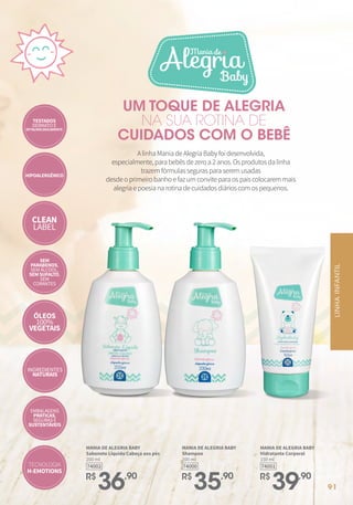 FRAGRÂNCIAS
MANIA DE ALEGRIA BABY
Sabonete Líquido Cabeça aos pés
200 ml
R$
36,90
74002
MANIA DE ALEGRIA BABY
Shampoo
200 ml
R$
35,90
74000
MANIA DE ALEGRIA BABY
Hidratante Corporal
150 ml
R$
39,90
74001
CLEAN
LABEL
HIPOALERGÊNICO
SEM
PARABENOS,
SEMÁLCOOL,
SEM SUFALTO,
SEM
CORANTES
TESTADOS
DERMATOE
OFTALMOLOGICAMENTE
ÓLEOS
100%
VEGETAIS
INGREDIENTES
NATURAIS
EMBALAGENS
PRÁTICAS,
SEGURASE
SUSTENTÁVEIS
TECNOLOGIA
H-EMOTIONS
AlinhaManiadeAlegriaBabyfoidesenvolvida,
especialmente,parabebêsdezeroa2anos.Osprodutosdalinha
trazemfórmulassegurasparaseremusadas
desdeoprimeirobanhoefazumconviteparaospaiscolocaremmais
alegriaepoesianarotinadecuidadosdiárioscomospequenos.
UM TOQUE DE ALEGRIA
NA SUA ROTINA DE
CUIDADOS COM O BEBÊ
LINHA
INFANTIL
91
 