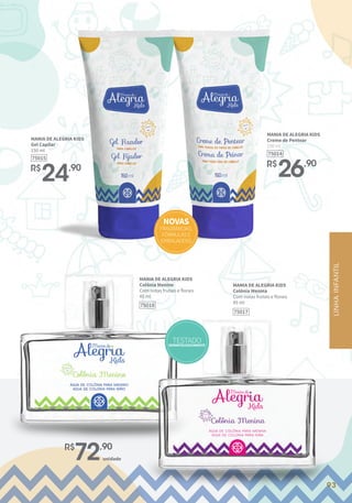 93
93
MANIA DE ALEGRIA KIDS
Gel Capilar
150 ml
R$
24,90
75015
MANIA DE ALEGRIA KIDS
Creme de Pentear
150 ml
R$
26,90
75014
R$
72,90
unidade
NOVAS
FRAGRÂNCIAS,
FÓRMULASE
EMBALAGENS
MANIA DE ALEGRIA KIDS
Colônia Menino
Com notas frutais e florais
45 ml
75018
MANIA DE ALEGRIA KIDS
Colônia Menina
Com notas frutais e florais
45 ml
75017
LINHA
INFANTIL
TESTADO
DERMATOLOGICAMENTE
 