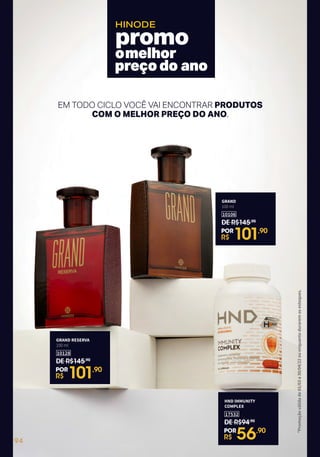 omelhor
preçodo ano
HINODE
*Promoção
válida
de
01/03
a
30/04/22
ou
enquanto
durarem
os
estoques.
EM TODO CICLO VOCÊ VAI ENCONTRAR PRODUTOS
COM O MELHOR PREÇO DO ANO.
GRAND RESERVA
100 ml
10128
DE R$145,90
R$ 101,90
POR
GRAND
100 ml
10106
DE R$145,90
R$ 101,90
POR
HND IMMUNITY
COMPLEX
17532
DE R$94,90
R$ 56,90
POR
94
 