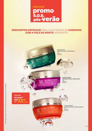 *Promoção
válida
de
01/03
a
30/04/22
ou
enquanto
durarem
os
estoques.
HINODE
DESCONTOS ESPECIAIS PARA A SUA ROTINA DE CUIDADOS
COM A PELE DO ROSTO. APROVEITE!
S.O.S.
pós-verão
QUICK DETOX
MÁSCARA FACIAL PURIFICANTE
50 g
60018
SUPER HYDRAT
MÁSCARA FACIAL HIDRATANTE
50g
60019
FLASH-ENERGY
MÁSCARA FACIAL REVITALIZANTE
50 g
60020
MÁSCARAS
DE R$45,90
R$ 33,90
POR
unidade
95
 
