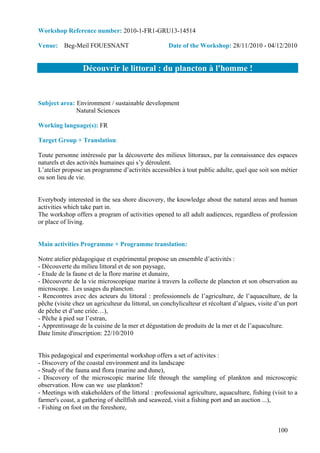 Workshop Reference number: 2010-1-FR1-GRU13-14514

Venue: Beg-Meil FOUESNANT                           Date of the Workshop: 28/11/2010 - 04/12/2010


                  Découvrir le littoral : du plancton à l'homme !


Subject area: Environment / sustainable development
              Natural Sciences

Working language(s): FR

Target Group + Translation:

Toute personne intéressée par la découverte des milieux littoraux, par la connaissance des espaces
naturels et des activités humaines qui s’y déroulent.
L’atelier propose un programme d’activités accessibles à tout public adulte, quel que soit son métier
ou son lieu de vie.


Everybody interested in the sea shore discovery, the knowledge about the natural areas and human
activities which take part in.
The workshop offers a program of activities opened to all adult audiences, regardless of profession
or place of living.


Main activities Programme + Programme translation:

Notre atelier pédagogique et expérimental propose un ensemble d’activités :
- Découverte du milieu littoral et de son paysage,
- Etude de la faune et de la flore marine et dunaire,
- Découverte de la vie microscopique marine à travers la collecte de plancton et son observation au
microscope. Les usages du plancton.
- Rencontres avec des acteurs du littoral : professionnels de l’agriculture, de l’aquaculture, de la
pêche (visite chez un agriculteur du littoral, un conchyliculteur et récoltant d’algues, visite d’un port
de pêche et d’une criée…),
- Pêche à pied sur l’estran,
- Apprentissage de la cuisine de la mer et dégustation de produits de la mer et de l’aquaculture.
Date limite d'inscription: 22/10/2010


This pedagogical and experimental workshop offers a set of activites :
- Discovery of the coastal environment and its landscape
- Study of the fauna and flora (marine and dune),
- Discovery of the microscopic marine life through the sampling of plankton and microscopic
observation. How can we use plankton?
- Meetings with stakeholders of the littoral : professional agriculture, aquaculture, fishing (visit to a
farmer's coast, a gathering of shellfish and seaweed, visit a fishing port and an auction ...),
- Fishing on foot on the foreshore,


                                                                                                 100
 