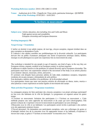 Workshop Reference number: 2010-1-FR1-GRU13-14544

Venue: Auditorium de la Ville : Chapelle du 17ème siècle, patrimoine historique - QUIMPER
      Date of the Workshop: 07/03/2011 - 16/03/2011


                               "L'écriture en mouvement"


Subject area: Artistic education, also including Arts and Crafts and Music
              Fight against racism and xenophobia
              European citizenship and European dimension

Working language(s): FR

Target Group + Translation:

L’atelier est destiné à tout adulte majeur, de tout âge, citoyen européen, migrant résidant dans un
pays européen ou demandeur d’asile.
Il s’adresse à des adultes sensibles aux problématiques de la diversité culturelle. Les participants
doivent être un public d’amateurs pratiquant une forme d’expression artistique (danse, théâtre,
musique ou arts plastiques) ou ayant une experience liée au mouvement du corps.


The workshop is intended for any people in age of majority, any kind of ages, in the way they are
European citizens, migrant, resident in an European country or asylum requester.
It addresses to adults sensitive to the problems of cultural diversity and to European citizenship. The
participants must have one experiments related to the movement of the body or an artistic practice
as an amateur: dancers, musicians, artists, and actors….
El seminaro está dirigido hacia personas adultas de toda edad, ciudadanos europeos, imigrantes
residentes de un país europeo o demandante de asilo politíco.
Esta destinado a adultos sensibles à los problemas de la diversidad cultural.
Los participantes tienen que tener una practica artistíca de aficionado en danza, teatro, musica o
artes plasticas o tener experiencia en temas ligados al movimiento del cuerpo.

Main activities Programme + Programme translation:

La compagnie propose de faire participer des citoyens européens à un projet artistique participatif
en lien avec des habitants de la ville de Quimper. Le programme est organisé autour de quatre
temps:
1/L’écriture en mouvement: Initiation des participants à « l’écriture en mouvement ». Cette
méthode propose une autre approche du mouvement et du corps qui écrit (choré/graphie). Elle
permet à chacun de s’exprimer à travers le mouvement en participant à un acte artistique.
2/Rencontre avec la ville et ses habitants: Les participants seront invités à participer à des ateliers
avec des apprenants amateurs locaux.
3/Travail personnel: On demandera aux participants européens, suite aux collectages de gestes et
d’attitudes réalisés lors de la rencontre avec les apprenants locaux et les habitants, d’exprimer à
travers leur corps, et grâce à “l’écriture en mouvement” la rencontre avec l’Autre.




                                                                                               102
 