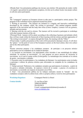 4/Rendu final: Une présentation publique des travaux sera réalisée. Elle permettra de rendre visible
« le regard » que portent les participants européens, à la fois sur la culture locale, leur propre culture
et celle des autres participants.


EN
The "compagnie" proposes to European citizens to take part in a participative artistic project. The
program of the workshop will be organized around four points:
1/ Writing in movement : The learners are initiated to a singular and innovative methodology
developed by the company called “the writing in movement”. This method proposes another
approach of the movement and the body that writes (Chore/ Graphic). Learners will use gestures,
attitudes and movements.
2/ Meeting with the city and its citizens: The learners will be invited to participate to workshops
with other amateur learners of the city
3/Personal Work : learners will be asked, according to the collecting of gestures and attitudes which
they will have made within the framework of their meeting with the citizens and their approaches of
“the writing in movement”, to express through their body, the meeting with the "Other."
4/Final render: A public presentation of the work will be presented to Quimper citizens. It will show
the "glance ” (ie the point of view) of the European Learners on the local culture, their own culture
and on the other participants.
ES
Nuestra estructura propone a los ciudadanos europeos de participar a un proyecto artistíco
participativo con los ciudadanos de la ciudad de Quimper.
1. La escritura en movimiento: Los participantes seran iniciados à una metodología de trabajo
intitulada “la escritura en movimiento”. La cual propone un nuevo proceso de iniciación al
movimiento en el cual el cuerpo ecribe (Coréo/grafía). La metodología esta centrada en la colecta
de gestos , movimentos y attitudes.
2. Encuentro entre los participantes y los ciudadanos de Quimper: Los participantes seran invitados
a participar à talleres de práctica artistica para aficionados en compañía de los ciudadanos de
Quimper.
3. Trabajo personal: Pediremos a los cudadanos européos que participaran al seminario, a partir de
los gestos y attitudes colectadas, de expresar a través de su cuerpo y gracias a la escritura en
movimento, su recentido con respecto al encuentro con el Otro.
4. Final : Una presentatción pública de los trabajos realizados mostrá la “mirada” des los
ciudadanos europeos sobre la cultura local, sobre su propria cultura y la de los otros participantes

Workshop Organiser:                   Compagnie Patrick Le Doaré

Contact details:                      21, rue Pen ar Steir
                                      29000 QUIMPER
                                      FR-FRANCE
                                      E-mail: compagniepatrickledoare@wanadoo.fr
                                      www.cie-ledoare.com




                                                                                                  103
 