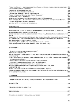 "SURVIVAL POLISH" – THE WORKSHOP ON THE POLISH LANGUAGE AND CULTURE FOR BEGINNERS    192
HANDMADE JEWELLERY WORKSHOP                                                          194
DANCING WITH MEMORIES ON STAGE.                                                      196
WARSZTATY WOKALNO-RĘKODZIELNICZE                                                     198
INFORMATION IS A FIRST STEP FOR PARTICIPATION                                        200
POLISH IN ACTION IN GDANSK – THE CITY OF SOLIDARITY                                  201
KUM ARAIN IN SZENK- JEWISH INN                                                       203
MAKING THE CHANGE HAPPEN – COMMUNITY DEVELOPMENT WORKSHOP                            205
JUMP OVER THE WALL. BIOGRAPHICAL WORKSHOP FOR WOMEN ON THE TRANSITION PERIOD         207
INTO THE WILD - WITH PHOTOGRAPHIC LENS                                               208
YOU CAN SING!- INTUITIVE SINGING WORKSHOP                                            211

PT-PORTUGAL                                                                          213

BIODIVERSITY – KNOW TO PROTECT / BIODIVERSIDADE: CONHECER PARA PROTEGER               213
SUSTAINABLE ENERGY - DOMESTIC SECTOR                                                  214
CITIZENSHIP, HUMAN RIGHTS AND RISK SOCIETY / CIDADANIA, DIREITOS HUMANOS E SOCIEDADE DE
RISCO                                                                                 215
ASSESSMENT OF SKILLS THROUGH EXPERIENTIAL LEARNING AND OUTDOOR ACTIVITIES / AVALIAÇÃO
DE COMPETÊNCIAS ATRAVÉS DE APRENDIZAGEM EXPERIENCIAL E ACTIVIDADES OUTDOOR            216
THE RIGHT TO BE OLD ON EUROPEAN UNION                                                 218
CREATIVITY, ARTS AND ENVIRONMENT FOR A SUSTAINABLE LIVING                             219
IGUALDADE DE GÉNERO EM CENA! / GENDER EQUALITY ON THE STAGE!                          220

RO-ROMANIA                                                                           221

“QUALITY MANAGEMENT IN ADULT EDUCATION”                                               221
“INTEGRATE SANTA CLAUS”                                                               222
TREASURES OF THE CARPATHIANS ( “IN SITU” EDUCATION ON PRESERVING AND SUSTAINABLE USE OF
BIODIVERSITY)                                                                         223
FAIRE CONNAITRE LE PATRIMOINE CULTUREL ET NATUREL DE MOLDAVIE PAR LA SCULPTURE ET LA
PEINTURE TRADITIONNELLE                                                               224
ORIGAMI- THE ANCIENT FOLDING PAPER ART - CONNECT EUROPE                               226
INTERCULTURAL COMMUNICATION IN A MULTIETHNIC EUROPE                                   228
SELF PUBLISHING IN TIMES OF FREEDOM AND REPRESSION                                    229
NONVIOLENT COMMUNICATION –A TOOL FOR CONNECTING WITH CHILDREN                         231
LABYRINTH ME                                                                          232
PUBLIC ENGAGEMENT IN MANAGEMENT OF ENVIRONMENTAL PROJECT                              233
EXPERIMENT RADIO - BRINGING TOGETHER ICT AND OUTDOOR ACTIVITIES FOR THE IMPROVEMENT
OF COMMUNICATION SKILLS                                                               234

SE-SWEDEN                                                                            235

OPPORTUNITIES FOR ALL - ACTIVE CITIZENS FOR SOCIAL INCLUSION OF MIGRANTS             235

SI-SLOVENIA                                                                          236

HAPPINESS AND HEALTH IN THE CLAY                                                     236

SK-SLOVAKIA                                                                          237

ECOLOGICAL BUILDING WITH NATURAL MATERIALS                                           237



                                                                                      11
 