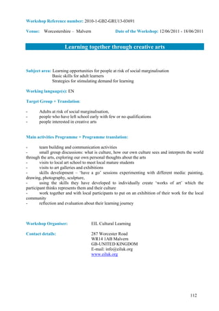 Workshop Reference number: 2010-1-GB2-GRU13-03691

Venue: Worcestershire – Malvern                   Date of the Workshop: 12/06/2011 - 18/06/2011


                     Learning together through creative arts


Subject area: Learning opportunities for people at risk of social marginalisation
              Basic skills for adult learners
              Strategies for stimulating demand for learning

Working language(s): EN

Target Group + Translation:

-      Adults at risk of social marginalisation,
-      people who have left school early with few or no qualifications
-      people interested in creative arts


Main activities Programme + Programme translation:

-       team building and communication activities
-       small group discussions: what is culture, how our own culture sees and interprets the world
through the arts, exploring our own personal thoughts about the arts
-       visits to local art school to meet local mature students
-       visits to art galleries and exhibitions
-       skills development – ‘have a go’ sessions experimenting with different media: painting,
drawing, photography, sculpture,
-       using the skills they have developed to individually create ‘works of art’ which the
participant thinks represents them and their culture
-       work together and with local participants to put on an exhibition of their work for the local
community
-       reflection and evaluation about their learning journey



Workshop Organiser:                  EIL Cultural Learning

Contact details:                     287 Worcester Road
                                     WR14 1AB Malvern
                                     GB-UNITED KINGDOM
                                     E-mail: info@eiluk.org
                                     www.eiluk.org




                                                                                             112
 