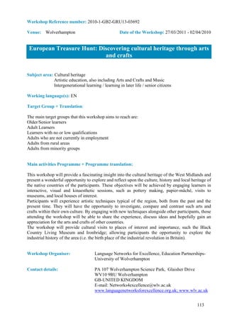 Workshop Reference number: 2010-1-GB2-GRU13-03692

Venue: Wolverhampton                                 Date of the Workshop: 27/03/2011 - 02/04/2010


 European Treasure Hunt: Discovering cultural heritage through arts
                           and crafts


Subject area: Cultural heritage
              Artistic education, also including Arts and Crafts and Music
              Intergenerational learning / learning in later life / senior citizens

Working language(s): EN

Target Group + Translation:

The main target groups that this workshop aims to reach are:
Older/Senior learners
Adult Learners
Learners with no or low qualifications
Adults who are not currently in employment
Adults from rural areas
Adults from minority groups


Main activities Programme + Programme translation:

This workshop will provide a fascinating insight into the cultural heritage of the West Midlands and
present a wonderful opportunity to explore and reflect upon the culture, history and local heritage of
the native countries of the participants. These objectives will be achieved by engaging learners in
interactive, visual and kinaesthetic sessions, such as pottery making, papier-mâché, visits to
museums, and local houses of interest.
Participants will experience artistic techniques typical of the region, both from the past and the
present time. They will have the opportunity to investigate, compare and contrast such arts and
crafts within their own culture. By engaging with new techniques alongside other participants, those
attending the workshop will be able to share the experience, discuss ideas and hopefully gain an
appreciation for the arts and crafts of other countries.
The workshop will provide cultural visits to places of interest and importance, such the Black
Country Living Museum and Ironbridge; allowing participants the opportunity to explore the
industrial history of the area (i.e. the birth place of the industrial revolution in Britain).


Workshop Organiser:                   Language Networks for Excellence, Education Partnerships-
                                      University of Wolverhampton

Contact details:                      PA 107 Wolverhampton Science Park, Glaisher Drive
                                      WV10 9RU Wolverhampton
                                      GB-UNITED KINGDOM
                                      E-mail: Networks4excellence@wlv.ac.uk
                                      www.languagenetworksforexcellence.org.uk; www.wlv.ac.uk


                                                                                              113
 
