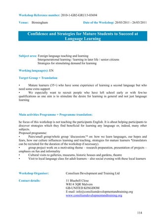 Workshop Reference number: 2010-1-GB2-GRU13-03694

Venue: Birmingham                                    Date of the Workshop: 20/03/2011 - 26/03/2011


       Confidence and Strategies for Mature Students to Succeed at
                          Language Learning


Subject area: Foreign language teaching and learning
              Intergenerational learning / learning in later life / senior citizens
              Strategies for stimulating demand for learning

Working language(s): EN

Target Group + Translation:

•       Mature learners (35+) who have some experience of learning a second language but who
need some extra support
•       We especially want to recruit people who have left school early or with few/no
qualifications as one aim is to stimulate the desire for learning in general and not just language
learning



Main activities Programme + Programme translation:

he focus of this workshop is not teaching the participants English. It is about helping participants to
discover strategies which they find beneficial for learning any language or, indeed, many other
subjects.
Proposed programme:
•       Pairs/small group/whole group ‘discussions’* on: how we learn languages, our hopes and
fears, how our culture influences learning and teaching, strategies for mature learners *(translators
can be recruited for the duration of the workshop if necessary).
•       group project work on a motivating theme – research preparation, presentation of projects –
emphasis on fun and informality
•       Cultural visits to galleries, museums, historic houses and gardens, theatre
•       Visit to local language class for adult learners – also social evening with these local learners



Workshop Organiser:                   Consilium Development and Training Ltd

Contact details:                      11 Bluebell Close
                                      WR14 3QR Malvern
                                      GB-UNITED KINGDOM
                                      E-mail: info@consiliumdevelopmentandtraining.org
                                      www.consiliumdevelopmentandtraining.org




                                                                                                114
 