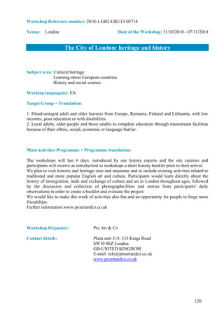 Workshop Reference number: 2010-1-GB2-GRU13-03718

Venue: London                                       Date of the Workshop: 31/10/2010 - 07/11/2010


                     The City of London: heritage and history


Subject area: Cultural heritage
              Learning about European countries
              History and social science

Working language(s): EN

Target Group + Translation:

1. Disadvantaged adult and older learners from Europe, Romania, Finland and Lithuania, with low
incomes, poor education or with disabilities.
2. Local adults, older people and those unable to complete education through mainstream facilities
because of their ethnic, social, economic or language barrier.



Main activities Programme + Programme translation:

The workshops will last 6 days, introduced by our history experts and the site curators and
participants will receive as introduction to workshops a short history booklet prior to their arrival.
We plan to visit historic and heritage sites and museums and to include evening activities related to
traditional and more popular English art and culture. Participants would learn directly about the
history of immigration, trade and exchange of culture and art in London throughout ages, followed
by the discussion and collection of photographs/films and entries from participants' daily
observations in order to create a booklet and evaluate the project.
We would like to make this week of activities also fun and an opportunity for people to forge more
friendships.
Further information:www.proartandco.co.uk



Workshop Organiser:                  Pro Art & Co

Contact details:                     Plaza unit 319, 535 Kings Road
                                     SW10 0SZ London
                                     GB-UNITED KINGDOM
                                     E-mail: info@proartandco.co.uk
                                     www.proartandco.co.uk




                                                                                              120
 