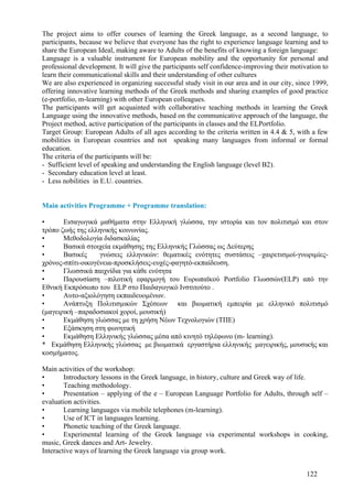The project aims to offer courses of learning the Greek language, as a second language, to
participants, because we believe that everyone has the right to experience language learning and to
share the European Ideal, making aware to Adults of the benefits of knowing a foreign language:
Language is a valuable instrument for European mobility and the opportunity for personal and
professional development. It will give the participants self confidence-improving their motivation to
learn their communicational skills and their understanding of other cultures
We are also experienced in organizing successful study visit in our area and in our city, since 1999,
offering innovative learning methods of the Greek methods and sharing examples of good practice
(e-portfolio, m-learning) with other European colleagues.
The participants will get acquainted with collaborative teaching methods in learning the Greek
Language using the innovative methods, based on the communicative approach of the language, the
Project method, active participation of the participants in classes and the ELPortfolio.
Target Group: European Adults of all ages according to the criteria written in 4.4 & 5, with a few
mobilities in European countries and not speaking many languages from informal or formal
education.
The criteria of the participants will be:
- Sufficient level of speaking and understanding the English language (level B2).
- Secondary education level at least.
- Less nobilities in E.U. countries.


Main activities Programme + Programme translation:

•      Εισαγωγικά µαθήµατα στην Ελληνική γλώσσα, την ιστορία και τον πολιτισµό και στον
τρόπο ζωής της ελληνικής κοινωνίας.
•      Μεθοδολογία διδασκαλίας
•      Βασικά στοιχεία εκµάθησης της Ελληνικής Γλώσσας ως ∆εύτερης
•      Βασικές     γνώσεις ελληνικών: θεµατικές ενότητες συστάσεις –χαιρετισµοί-γνωριµίες-
χρόνος-σπίτι-οικογένεια-προσκλήσεις-ευχές-φαγητό-εκπαίδευση.
•      Γλωσσικά παιχνίδια για κάθε ενότητα
•      Παρουσίαση –πιλοτική εφαρµογή του Ευρωπαϊκού Portfolio Γλωσσών(ELP) από την
Εθνική Εκπρόσωπο του ELP στο Παιδαγωγικό Ινστιτούτο .
•      Αυτο-αξιολόγηση εκπαιδευοµένων.
•      Ανάπτυξη Πολιτισµικών Σχέσεων και βιωµατική εµπειρία µε ελληνικό πολιτισµό
(µαγειρική –παραδοσιακοί χοροί, µουσική)
•      Εκµάθηση γλώσσας µε τη χρήση Νέων Τεχνολογιών (ΤΠΕ)
•      Εξάσκηση στη φωνητική
•      Εκµάθηση Ελληνικής γλώσσας µέσα από κινητό τηλέφωνο (m- learning).
* Εκµάθηση Ελληνικής γλώσσας µε βιωµατικά εργαστήρια ελληνικής µαγειρικής, µουσικής και
κοσµήµατος.

Main activities of the workshop:
•       Introductory lessons in the Greek language, in history, culture and Greek way of life.
•       Teaching methodology.
•       Presentation – applying of the e – European Language Portfolio for Adults, through self –
evaluation activities.
•       Learning languages via mobile telephones (m-learning).
•       Use of ICT in languages learning.
•       Phonetic teaching of the Greek language.
•       Experimental learning of the Greek language via experimental workshops in cooking,
music, Greek dances and Art- Jewelry.
Interactive ways of learning the Greek language via group work.


                                                                                             122
 
