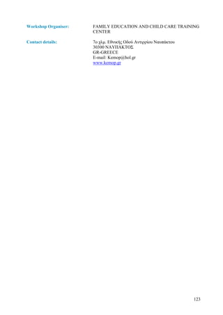 Workshop Organiser:   FAMILY EDUCATION AND CHILD CARE TRAINING
                      CENTER

Contact details:      7ο χλµ. Εθνικής Οδού Αντιρρίου Ναυπάκτου
                      30300 ΝΑΥΠΑΚΤΟΣ
                      GR-GREECE
                      E-mail: Kemop@hol.gr
                      www.kemop.gr




                                                                 123
 