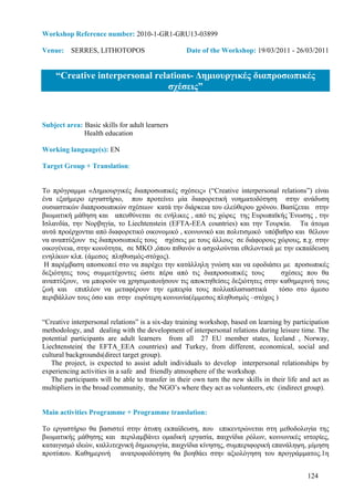 Workshop Reference number: 2010-1-GR1-GRU13-03899

Venue: SERRES, LITHOTOPOS                          Date of the Workshop: 19/03/2011 - 26/03/2011


    “Creative interpersonal relations- ∆ηµιουργικές διαπροσωπικές
                                σχέσεις”


Subject area: Basic skills for adult learners
              Health education

Working language(s): EN

Target Group + Translation:


Το πρόγραµµα «∆ηµιουργικές διαπροσωπικές σχέσεις» (“Creative interpersonal relations”) είναι
ένα εξαήµερο εργαστήριο, που προτείνει µία διαφορετική νοηµατοδότηση στην ανάδυση
ουσιαστικών διαπροσωπικών σχέσεων κατά την διάρκεια του ελεύθερου χρόνου. Βασίζεται στην
βιωµατική µάθηση και απευθύνεται σε ενήλικες , από τις χώρες της Ευρωπαϊκής Ένωσης , την
Ισλανδία, την Νορβηγία, το Liechtenstein (EFTA-EEA countries) και την Τουρκία. Τα άτοµα
αυτά προέρχονται από διαφορετικό οικονοµικό , κοινωνικό και πολιτισµικό υπόβαθρο και θέλουν
να αναπτύξουν τις διαπροσωπικές τους σχέσεις µε τους άλλους σε διάφορους χώρους, π.χ. στην
οικογένεια, στην κοινότητα, σε ΜΚΟ ,όπου πιθανόν α ασχολούνται εθελοντικά µε την εκπαίδευση
ενηλίκων κλπ. (άµεσος πληθυσµός-στόχος).
 Η παρέµβαση αποσκοπεί στο να παρέχει την κατάλληλη γνώση και να εφοδιάσει µε προσωπικές
δεξιότητες τους συµµετέχοντες ώστε πέρα από τις διαπροσωπικές τους           σχέσεις που θα
αναπτύξουν, να µπορούν να χρησιµοποιήσουν τις αποκτηθείσες δεξιότητες στην καθηµερινή τους
ζωή και επιπλέον να µεταφέρουν την εµπειρία τους πολλαπλασιαστικά           τόσο στο άµεσο
περιβάλλον τους όσο και στην ευρύτερη κοινωνία(έµµεσος πληθυσµός –στόχος )


“Creative interpersonal relations” is a six-day training workshop, based on learning by participation
methodology, and dealing with the development of interpersonal relations during leisure time. The
potential participants are adult learners from all 27 EU member states, Iceland , Norway,
Liechtenstein( the EFTA_EEA countries) and Turkey, from different, economical, social and
cultural backgrounds(direct target group).
   The project, is expected to assist adult individuals to develop interpersonal relationships by
experiencing activities in a safe and friendly atmosphere of the workshop.
   The participants will be able to transfer in their own turn the new skills in their life and act as
multipliers in the broad community, the NGO’s where they act as volunteers, etc (indirect group).


Main activities Programme + Programme translation:

Το εργαστήριο θα βασιστεί στην άτυπη εκπαίδευση, που επικεντρώνεται στη µεθοδολογία της
βιωµατικής µάθησης και περιλαµβάνει οµαδική εργασία, παιχνίδια ρόλων, κοινωνικές ιστορίες,
καταιγισµό ιδεών, καλλιτεχνική δηµιουργία, παιχνίδια κίνησης, συµπεριφορική επανάληψη, µίµηση
προτύπου. Καθηµερινή ανατροφοδότηση θα βοηθάει στην αξιολόγηση του προγράµµατος.1η


                                                                                              124
 