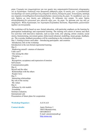 µέρα: Γνωριµία των συµµετεχόντων και των χωρών που εκπροσωπούν.Εισαγωγικές πληροφορίες
για το Εργαστήριο. Εισαγωγή στην βιωµατική µάθηση2η µέρα: Ο εαυτός µου –η µοναδικότητά
του.Προσέχω τον εαυτό µουΕίµαι ένας ανάµεσα σε άλλους Αλλάζω3η µέρα: Αναγνώριση, αποδοχή
και έκφραση συναισθηµάτωνΑυτοεκτίµησηΤρόποι επικοινωνίας.4η µέρα: Το περιβάλλον µου και
εγώ. Σχέσεις µε τους δικούς µου ανθρώπους. Οι άνθρωποι που αγαπώ. 5η µέρα: Σχέση
αλληλεπίδρασης.Oι κοινωνικοί µου ρόλοι.Oι αξίες µου. 6η µέρα: Τα πρότυπα µου και πώς µε
επηρεάζουν. Φιλία.Αξιολόγηση του σεµιναρίου.Ευρωπαϊκή δικτύωση. Παρουσίαση µελλοντικών
σχεδίων για συνεργασία.

The workshop will be based on non- formal education, with particular emphasis on the learning by
participation methodology and experiential learning. The training will consist of intense and short
live activities with innovative materials, such as team work, role- playing, artistic creation, social
stories, brainstorming, movement games, behavioural rehearsal, modelling, steam groups, feedback,
etc. The everyday feedback procedures will be contributing to the evaluation of the project.
Day 1: Getting to know each other – Introducing participants and countries
 Introductory info on the workshop.
Introduction in the non-formal experiential learning
Day 2:
 Shadowing oneself - oneness of character
I take care!!
 One among the other
 Changing…..
Day 3:
 Recognition, acceptance and expression of emotion
Self-esteem
Communication paths
Day 4:
Myself and the other
 Relationships with the others
 People I love
Day 5:
 Interacting relationships
My role in the society
 My values
Day 6:
 Influence by role models
 Friendship
Seminar evaluation.
International cafe
Presentation of future plans for cooperation


Workshop Organiser:                  A.E.N.A.O

Contact details:                     Αφών Πούλιου 3
                                     54655 Θεσσαλονίκη
                                     GR-GREECE
                                     E-mail: amoutzia@auth.gr
                                     http:/aenao.org




                                                                                              125
 