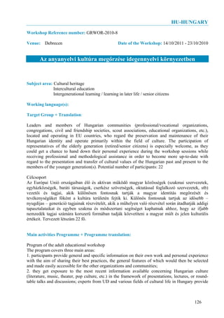 HU-HUNGARY
Workshop Reference number: GRWOR-2010-8

Venue: Debrecen                                      Date of the Workshop: 14/10/2011 - 23/10/2010


       Az anyanyelvi kultúra megőrzése idegennyelvi környezetben


Subject area: Cultural heritage
              Intercultural education
              Intergenerational learning / learning in later life / senior citizens

Working language(s):

Target Group + Translation:

Leaders and members of Hungarian communities (professional/vocational organizations,
congregations, civil and friendship societies, scout associations, educational organizations, etc.),
located and operating in EU countries, who regard the preservation and maintenance of their
Hungarian identity and operate primarily within the field of culture. The participation of
representatives of the elderly generation (retired/senior citizens) is especially welcome, as they
could get a chance to hand down their personal experience during the workshop sessions while
receiving professional and methodological assistance in order to become more up-to-date with
regard to the presentation and transfer of cultural values of the Hungarian past and present to the
members of the younger generation(s). Potential number of participants: 22

Célcsoport
Az Európai Unió országaiban élő és aktívan működő magyar közösségek (szakmai szervezetek,
egyházközségek, baráti társaságok, cserkész szövetségek, oktatással foglalkozó szervezetek, stb)
vezetői és tagjai, akik különösen fontosnak tartják a magyar identitás megőrzését és
tevékenységüket főként a kultúra területén fejtik ki. Különös fontosnak tartjuk az idősebb –
nyugdíjas – generáció tagjainak részvételét, akik a műhelyen való részvétel során átadhatják addigi
tapasztalataikat és egyben szakma és módszertani segítséget kaphatnak ahhoz, hogy az ifjabb
nemzedék tagjai számára korszerű formában tudják közvetíteni a magyar múlt és jelen kulturális
értékeit. Tervezett létszám 22 fő.


Main activities Programme + Programme translation:

Program of the adult educational workshop
The program covers three main areas:
1. participants provide general and specific information on their own work and personal experience
with the aim of sharing their best practices, the general features of which would then be selected
and made easily accessible for the other organizations and communities;
2. they get exposure to the most recent information available concerning Hungarian culture
(literature, music, theater, pop culture, etc.) in the framework of presentations, lectures, or round-
table talks and discussions; experts from UD and various fields of cultural life in Hungary provide



                                                                                              126
 