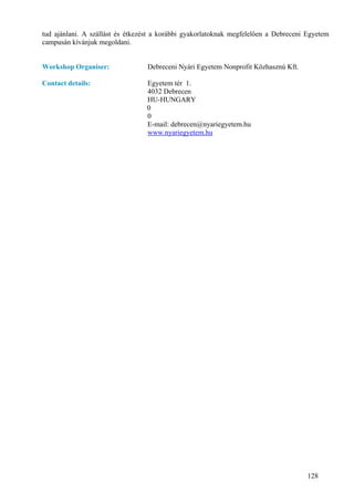 tud ajánlani. A szállást és étkezést a korábbi gyakorlatoknak megfelelően a Debreceni Egyetem
campusán kívánjuk megoldani.


Workshop Organiser:               Debreceni Nyári Egyetem Nonprofit Közhasznú Kft.

Contact details:                  Egyetem tér 1.
                                  4032 Debrecen
                                  HU-HUNGARY
                                  0
                                  0
                                  E-mail: debrecen@nyariegyetem.hu
                                  www.nyariegyetem.hu




                                                                                      128
 