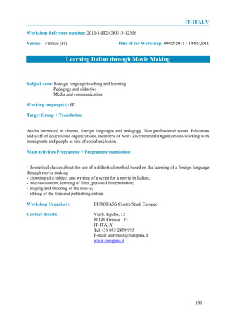 IT-ITALY
Workshop Reference number: 2010-1-IT2-GRU13-12506

Venue: Firenze (FI)                                Date of the Workshop: 09/05/2011 - 14/05/2011


                     Learning Italian through Movie Making


Subject area: Foreign language teaching and learning
              Pedagogy and didactics
              Media and communication

Working language(s): IT

Target Group + Translation:


Adults interested in cinema, foreign languages and pedagogy. Non professional actors. Educators
and staff of educational organizations, members of Non Governmental Organizations working with
immigrants and people at risk of social exclusion.

Main activities Programme + Programme translation:


- theoretical classes about the use of a didactical method based on the learning of a foreign language
through movie making
- choosing of a subject and writing of a script for a movie in Italian;
- role assessment, learning of lines, personal interpretation;
- playing and shooting of the movie;
- editing of the film and publishing online.

Workshop Organiser:                  EUROPASS Centro Studi Europeo

Contact details:                     Via S. Egidio, 12
                                     50121 Firenze - FI
                                     IT-ITALY
                                     Tel +39 055 2479 995
                                     E-mail: europass@europass.it
                                     www.europass.it




                                                                                              131
 