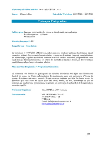 Workshop Reference number: 2010-1-IT2-GRU13-12614

Venue: Chianni - Pisa                               Date of the Workshop: 01/07/2011 - 10/07/2011


                                 Teatro per l’integrazione


Subject area: Learning opportunities for people at risk of social marginalisation
              Social integration / exclusion
              Art education

Working language(s): FR

Target Group + Translation:


Le workshop( 1-10 /07/2011 a Montevaso, italie) aura pour objet des technique théatrales de travail
en equipe, visées à faire ressortir les potentialités expressives de sujets à risque de marginalisation.
En mệme temps, il pourra fournir des elements de travail théartal individuel, qui permettent à des
sujets à risqué de marginalisation de ses libèrer des habitudes et des rộles donnés, en découvrant des
modalités nouvelles d’expression et de relation.

Main activities Programme + Programme translation:


Le workshop veut fournir aux participants les elements necessaries pour bậtir une communautè
théatral en scène, par l’auto-reglementation des participants, dans une atmosphère d’écoute de
groupe, de tolérance et respect mutuels. Il veut mettre en evidence que faire du theatre permet de
percevoir qu’il faut avoir des cộdes pour ệtre libres; permet, de plus, d’interroger ce qui est
commun, de rédéfinir une communauté, un groupe, un autre sens du collectif et de l’organisation;
une micro-société.

Workshop Organiser:                   TEATRO DEL MONTEVASO

Contact details:                      VIA ERNESTO ROSSI 62
                                      57125 LIVORNO - LI
                                      IT-ITALY
                                      E-mail: info@teatrodelmontevaso.it
                                      www.teatrodelmontevaso.it




                                                                                                133
 