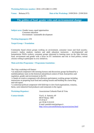 Workshop Reference number: 2010-1-IT2-GRU13-12993

Venue: Bolsena (VT)                                Date of the Workshop: 19/09/2010 - 25/09/2010


       The politics of food: gender roles and environmental change


Subject area: Gender issues, equal opportunities
              Consumer education
              Environment / sustainable development

Working language(s): EN

Target Group + Translation:


Community based citizen groups working on environment, consumer issues and food security;
women’s studies students; teachers and adult education instructors ; developmental and
humanitarian NGOs workers; consumer groups interested in learning more on the links between
food, environment and gender with a focus on EU institutions and role in food politics; retired
citizens willing to participate in civic initiatives.

Main activities Programme + Programme translation:


The 8 day workshop will feature:
• an analytical component with morning lectures and discussions groups facilitated by a
multidisciplinary team on the historical and political context of food, food politics and
regulation, gender and environment in the EU;
• a hands on creative component with afternoon participatory working groups including
instructions on preparing local food and cooking lessons and building the course blog
and web report;
• a contextual political component with field trips to slow food organisations, wineries,
farms, semi-industrial food producers and restaurants in the region

Workshop Organiser:                  Associazione Culturale Punti di Vista

Contact details:                     Via G. A. Sartorio, 69
                                     00147 Roma - RM
                                     IT-ITALY
                                     tel+39 06 5138 019
                                     E-mail: puntidivista@pelagus.it
                                     http://www.conventobolsena.org/associazione.html




                                                                                            137
 