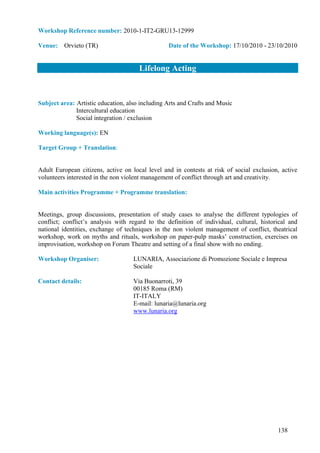 Workshop Reference number: 2010-1-IT2-GRU13-12999

Venue: Orvieto (TR)                              Date of the Workshop: 17/10/2010 - 23/10/2010


                                      Lifelong Acting


Subject area: Artistic education, also including Arts and Crafts and Music
              Intercultural education
              Social integration / exclusion

Working language(s): EN

Target Group + Translation:


Adult European citizens, active on local level and in contests at risk of social exclusion, active
volunteers interested in the non violent management of conflict through art and creativity.

Main activities Programme + Programme translation:


Meetings, group discussions, presentation of study cases to analyse the different typologies of
conflict; conflict’s analysis with regard to the definition of individual, cultural, historical and
national identities, exchange of techniques in the non violent management of conflict, theatrical
workshop, work on myths and rituals, workshop on paper-pulp masks’ construction, exercises on
improvisation, workshop on Forum Theatre and setting of a final show with no ending.

Workshop Organiser:                 LUNARIA, Associazione di Promozione Sociale e Impresa
                                    Sociale

Contact details:                    Via Buonarroti, 39
                                    00185 Roma (RM)
                                    IT-ITALY
                                    E-mail: lunaria@lunaria.org
                                    www.lunaria.org




                                                                                           138
 