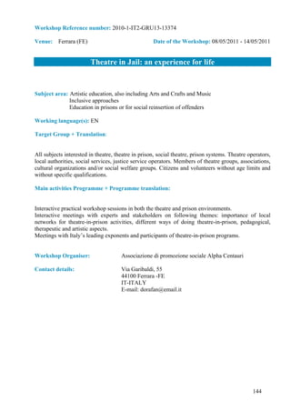 Workshop Reference number: 2010-1-IT2-GRU13-13374

Venue: Ferrara (FE)                                 Date of the Workshop: 08/05/2011 - 14/05/2011


                        Theatre in Jail: an experience for life


Subject area: Artistic education, also including Arts and Crafts and Music
              Inclusive approaches
              Education in prisons or for social reinsertion of offenders

Working language(s): EN

Target Group + Translation:


All subjects interested in theatre, theatre in prison, social theatre, prison systems. Theatre operators,
local authorities, social services, justice service operators. Members of theatre groups, associations,
cultural organizations and/or social welfare groups. Citizens and volunteers without age limits and
without specific qualifications.

Main activities Programme + Programme translation:


Interactive practical workshop sessions in both the theatre and prison environments.
Interactive meetings with experts and stakeholders on following themes: importance of local
networks for theatre-in-prison activities, different ways of doing theatre-in-prison, pedagogical,
therapeutic and artistic aspects.
Meetings with Italy’s leading exponents and participants of theatre-in-prison programs.


Workshop Organiser:                   Associazione di promozione sociale Alpha Centauri

Contact details:                      Via Garibaldi, 55
                                      44100 Ferrara -FE
                                      IT-ITALY
                                      E-mail: dorafan@email.it




                                                                                                 144
 