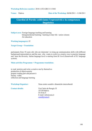 Workshop Reference number: 2010-1-IT2-GRU13-13442

Venue: Padova                                        Date of the Workshop: 06/06/2011 - 11/06/2011


       Giardini di Parole: coltiviamo l’espressività e la competenza
                                 linguistica


Subject area: Foreign language teaching and learning
              Intergenerational learning / learning in later life / senior citizens
              Art education

Working language(s): IT

Target Group + Translation:


participants from 18 years old, who are interested in rising up communication skills with different
background representatives and the ones who wants to work in a creative way to practice language
and taste the diversity. Italian language level is starting from B1 level (framework of EU language
system).

Main activities Programme + Programme translation:


to read poetries and write a creative one by themselves
production of objects-poetry
prepare reading part and present it
literary walks
reflection and language learning


Workshop Organiser:                   Xena centro scambi e dinamiche interculturali

Contact details:                      Via Citolo da Perugia 35
                                      35138 Padova
                                      IT-ITALY
                                      E-mail: info@xena.it
                                      coord@xena.it




                                                                                           148
 